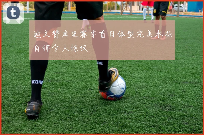 迪文赞库里赛季首日体型完美水花自律令人惊叹