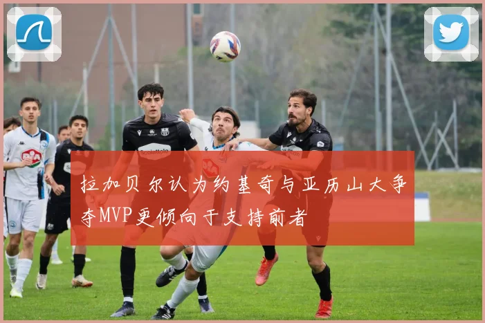 拉加贝尔认为约基奇与亚历山大争夺MVP更倾向于支持前者
