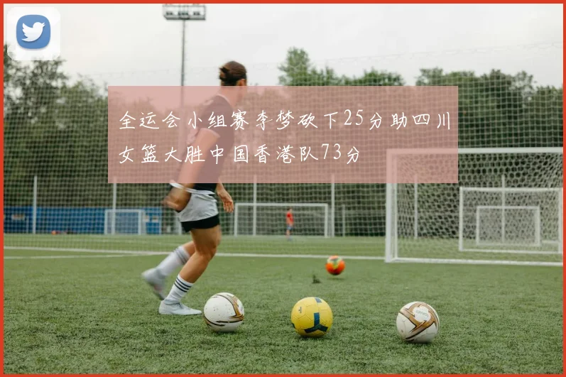 全运会小组赛李梦砍下25分助四川女篮大胜中国香港队73分