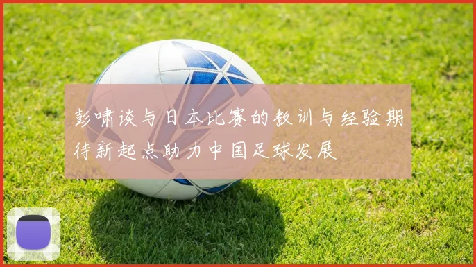 彭啸谈与日本比赛的教训与经验期待新起点助力中国足球发展