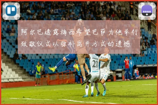 阿尔巴透露梅西希望巴萨为他举行致敬仪式以弥补离开方式的遗憾