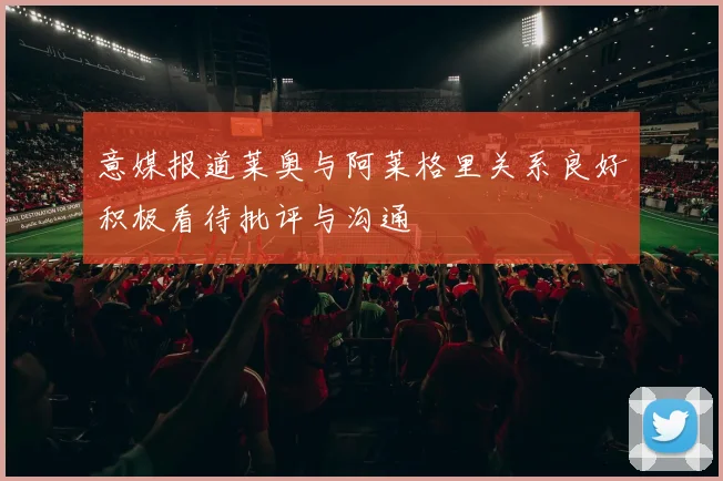 意媒报道莱奥与阿莱格里关系良好积极看待批评与沟通