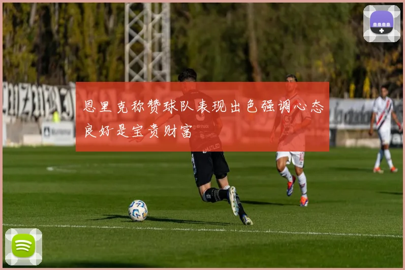 恩里克称赞球队表现出色强调心态良好是宝贵财富