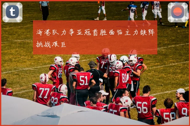海港队力争亚冠首胜面临主力缺阵挑战艰巨