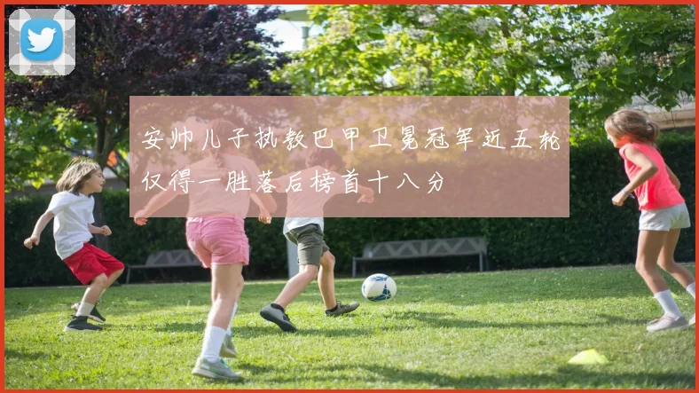 安帅儿子执教巴甲卫冕冠军近五轮仅得一胜落后榜首十八分
