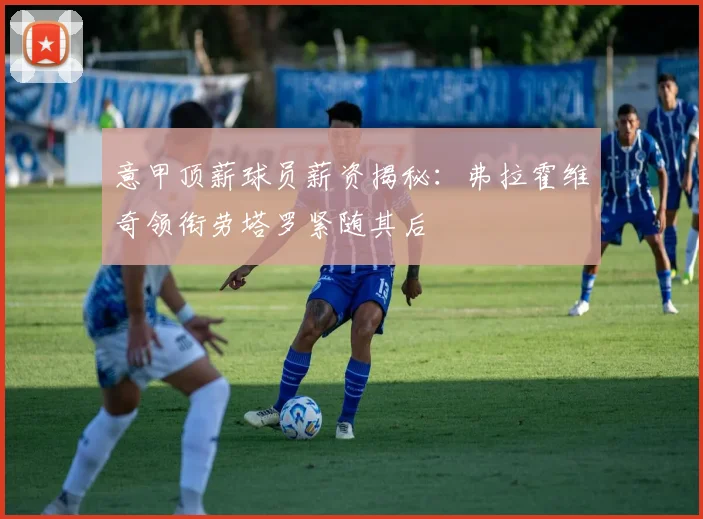 意甲顶薪球员薪资揭秘：弗拉霍维奇领衔劳塔罗紧随其后