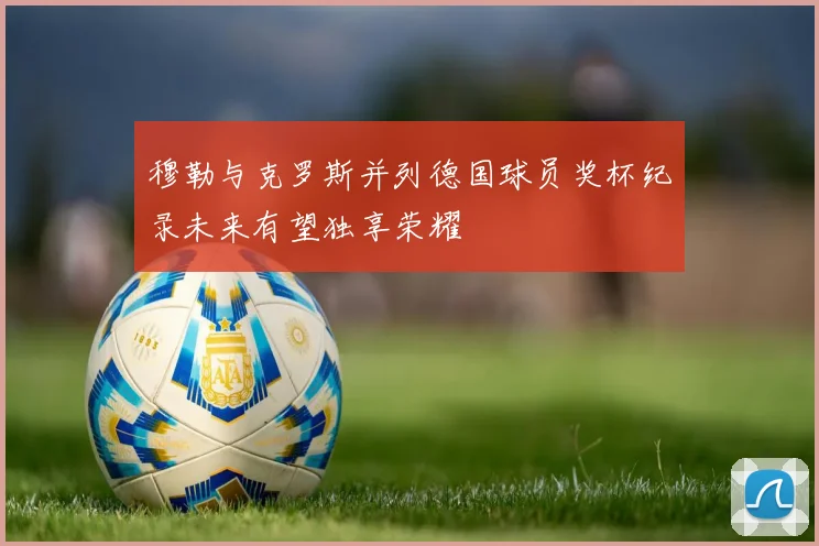 穆勒与克罗斯并列德国球员奖杯纪录未来有望独享荣耀