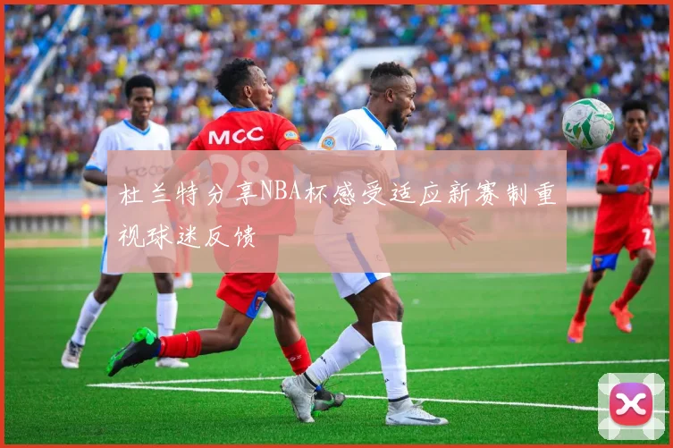 杜兰特分享NBA杯感受适应新赛制重视球迷反馈