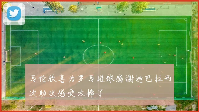 马伦欣喜为罗马进球感谢迪巴拉两次助攻感受太棒了