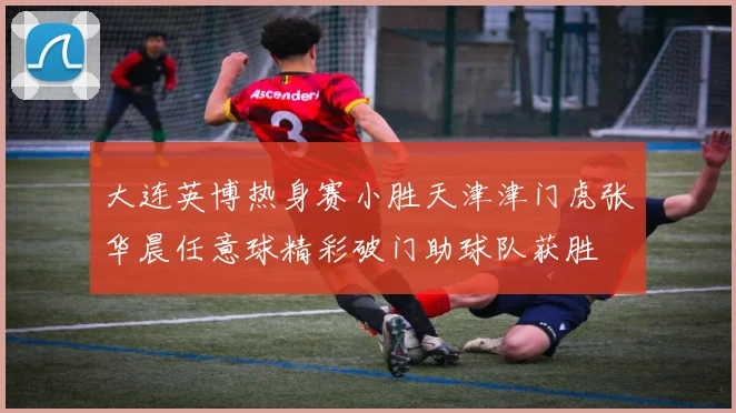 大连英博热身赛小胜天津津门虎张华晨任意球精彩破门助球队获胜