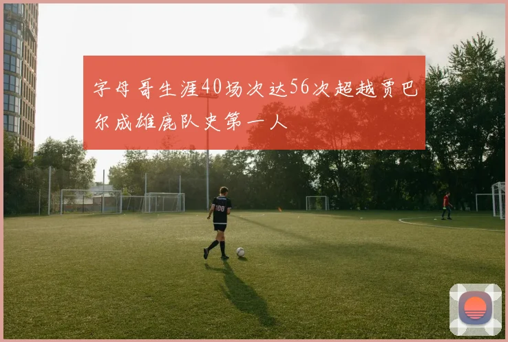 字母哥生涯40场次达56次超越贾巴尔成雄鹿队史第一人