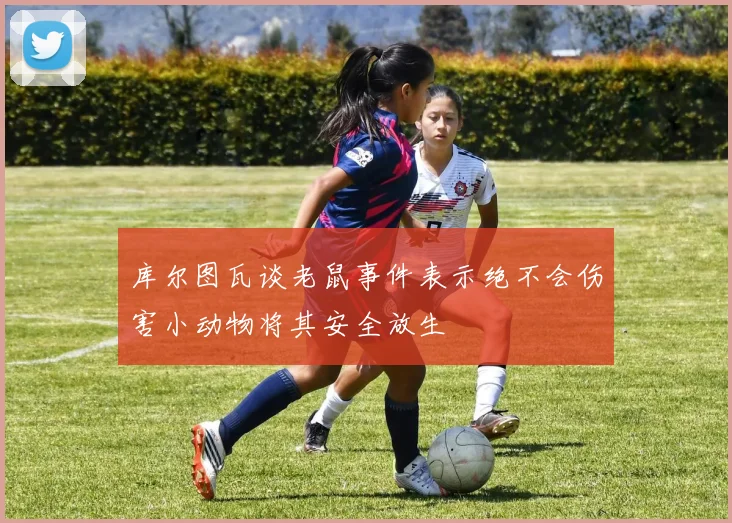 库尔图瓦谈老鼠事件表示绝不会伤害小动物将其安全放生