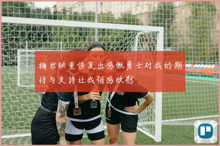 梅尔顿重伤复出感慨勇士对我的期待与支持让我倍感欣慰