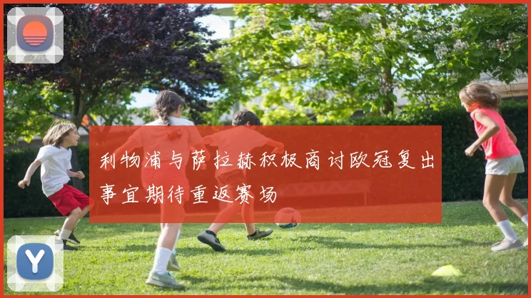 利物浦与萨拉赫积极商讨欧冠复出事宜期待重返赛场