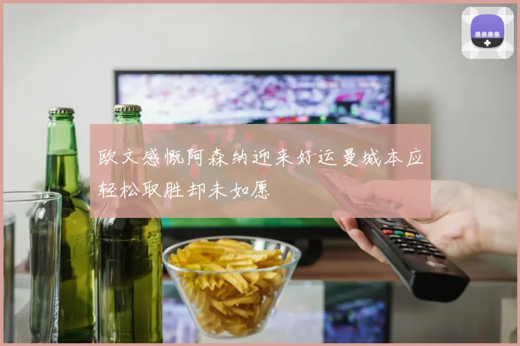 欧文感慨阿森纳迎来好运曼城本应轻松取胜却未如愿