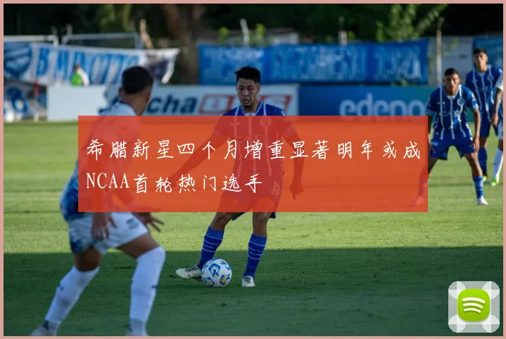 希腊新星四个月增重显著明年或成NCAA首轮热门选手