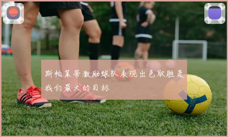 斯帕莱蒂激励球队表现出色取胜是我们最大的目标