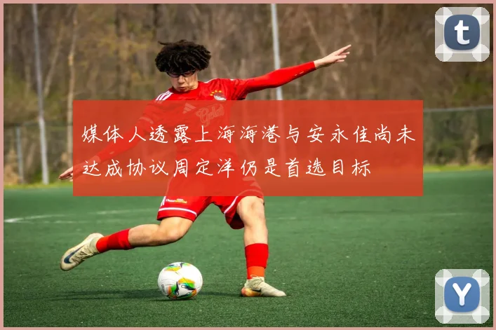 媒体人透露上海海港与安永佳尚未达成协议周定洋仍是首选目标