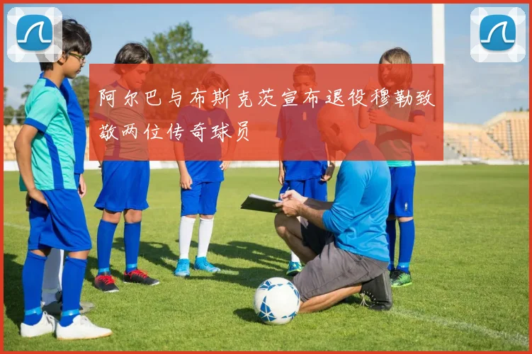 阿尔巴与布斯克茨宣布退役穆勒致敬两位传奇球员