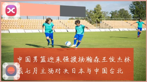 中国男篮迎来强援杨瀚森王俊杰林葳七月主场对决日本与中国台北