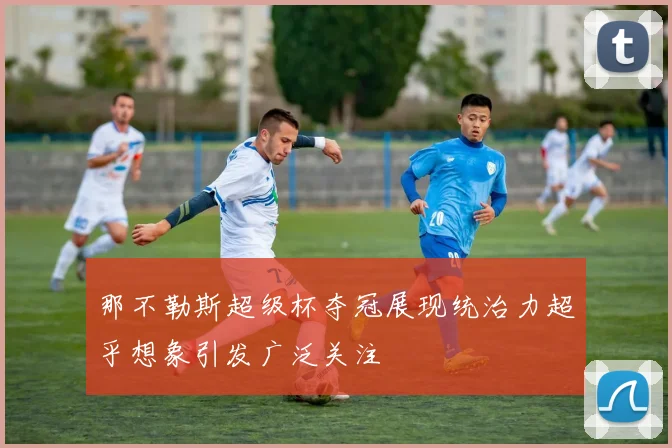 那不勒斯超级杯夺冠展现统治力超乎想象引发广泛关注