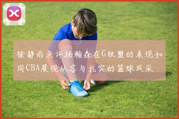 徐静雨点评杨瀚森在G联盟的表现如同CBA展现从容与扎实的篮球风采
