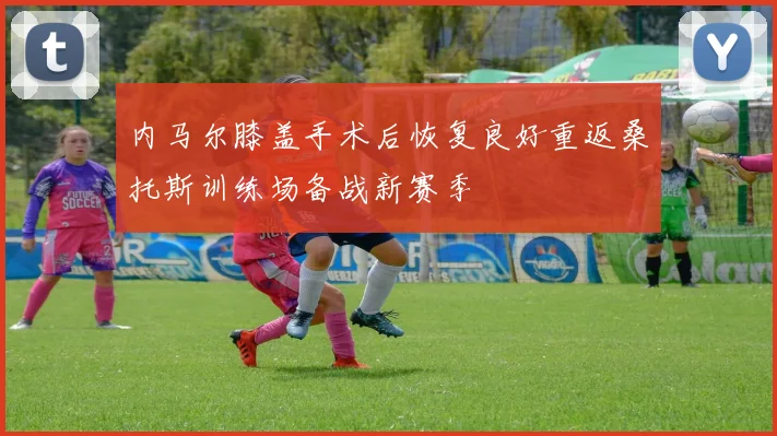 内马尔膝盖手术后恢复良好重返桑托斯训练场备战新赛季