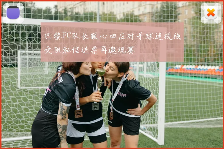 巴黎FC队长暖心回应对手球迷视线受阻私信送票再邀观赛