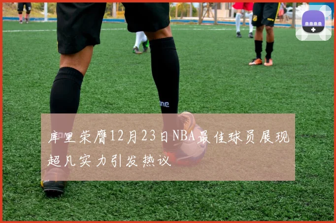 库里荣膺12月23日NBA最佳球员展现超凡实力引发热议