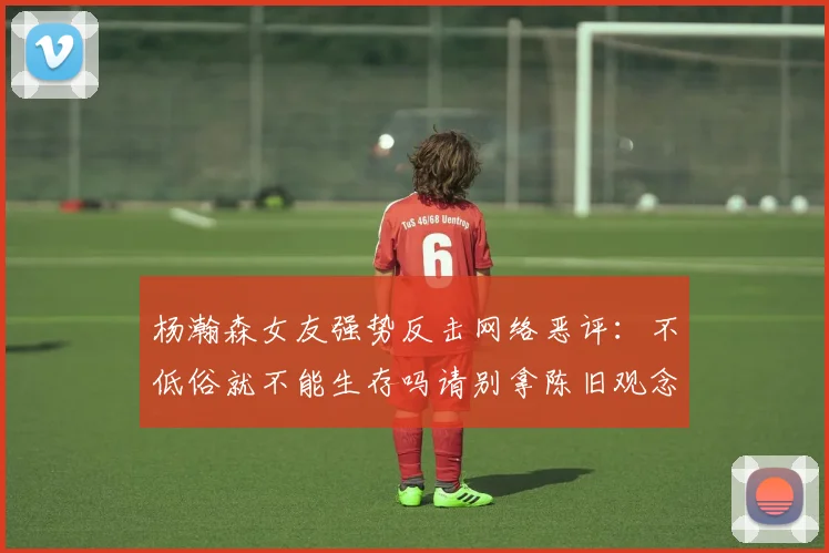 杨瀚森女友强势反击网络恶评：不低俗就不能生存吗请别拿陈旧观念来羞辱我们