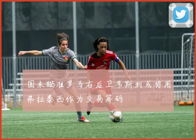 国米瞄准罗马右后卫韦斯利或将用弗拉泰西作为交易筹码