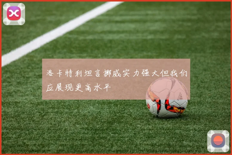 洛卡特利坦言挪威实力强大但我们应展现更高水平