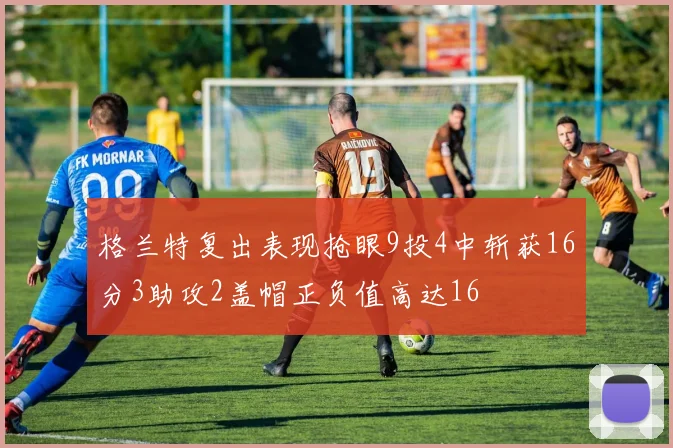 格兰特复出表现抢眼9投4中斩获16分3助攻2盖帽正负值高达16