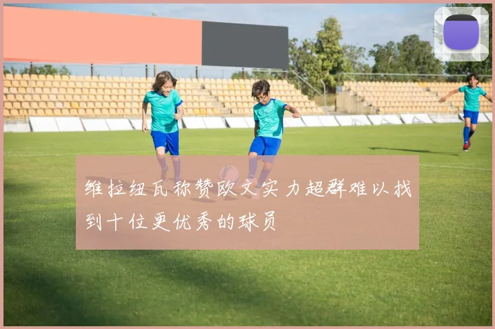 维拉纽瓦称赞欧文实力超群难以找到十位更优秀的球员