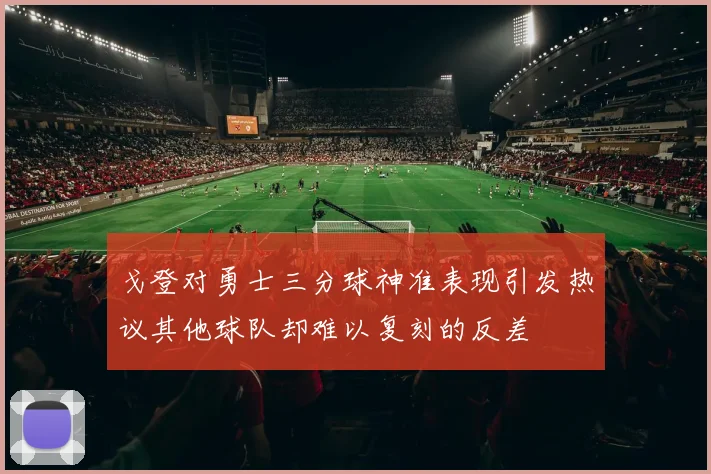 戈登对勇士三分球神准表现引发热议其他球队却难以复刻的反差