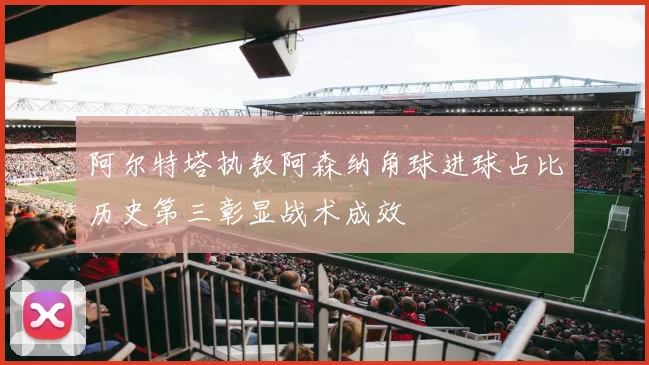 阿尔特塔执教阿森纳角球进球占比历史第三彰显战术成效