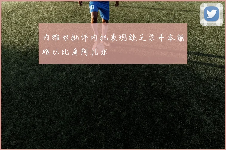 内维尔批评内托表现缺乏杀手本能难以比肩阿扎尔
