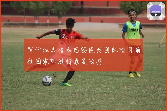 阿什拉夫将由巴黎医疗团队陪同前往国家队进行康复治疗